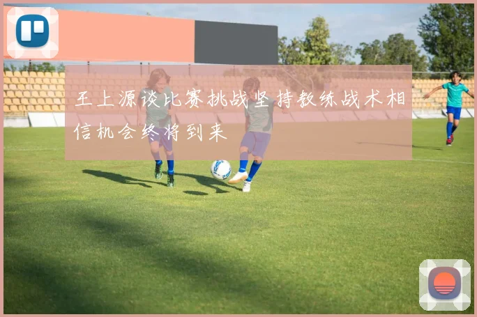 王上源谈比赛挑战坚持教练战术相信机会终将到来