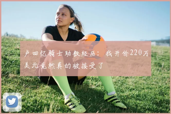 卢回忆骑士助教经历：我开价220万美元竟然真的被接受了