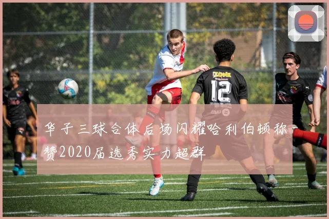 华子三球合体后场闪耀哈利伯顿称赞2020届选秀实力超群