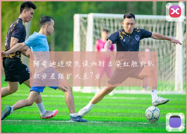 阿奇迪连续失误加肘击染红胜利队积分差距扩大至7分