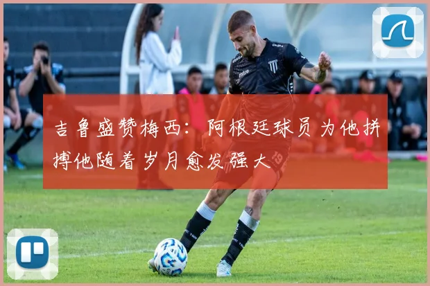 吉鲁盛赞梅西：阿根廷球员为他拼搏他随着岁月愈发强大