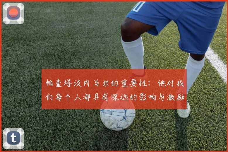 帕奎塔谈内马尔的重要性：他对我们每个人都具有深远的影响与激励