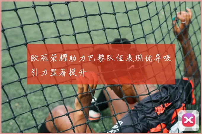 欧冠荣耀助力巴黎队伍表现优异吸引力显著提升