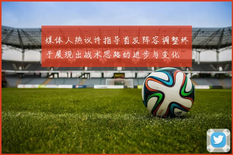 媒体人热议许指导首发阵容调整终于展现出战术思路的进步与变化