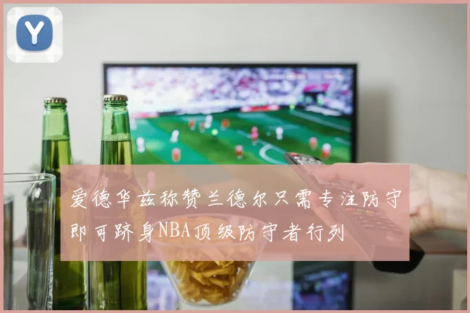 爱德华兹称赞兰德尔只需专注防守即可跻身NBA顶级防守者行列