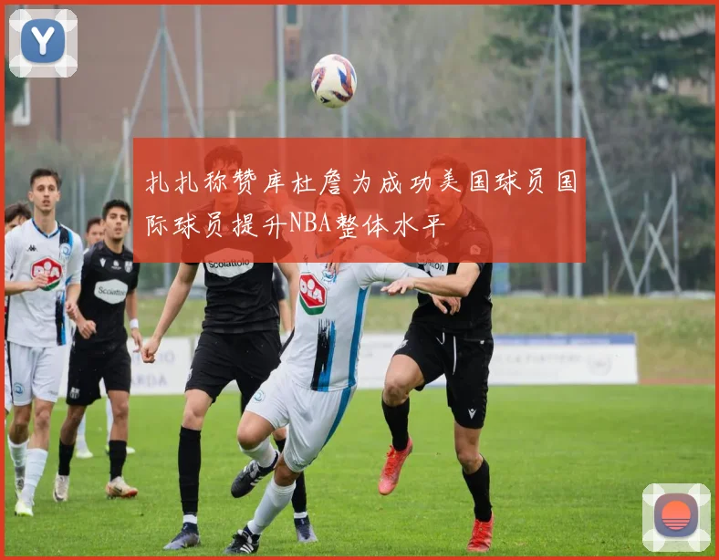 扎扎称赞库杜詹为成功美国球员国际球员提升NBA整体水平