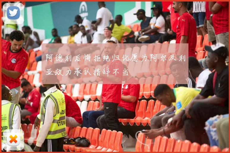 阿德利后悔拒绝归化愿为阿尔及利亚效力承认措辞不当