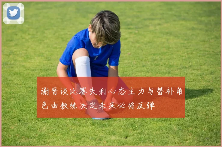 谢晋谈比赛失利心态主力与替补角色由教练决定未来必将反弹