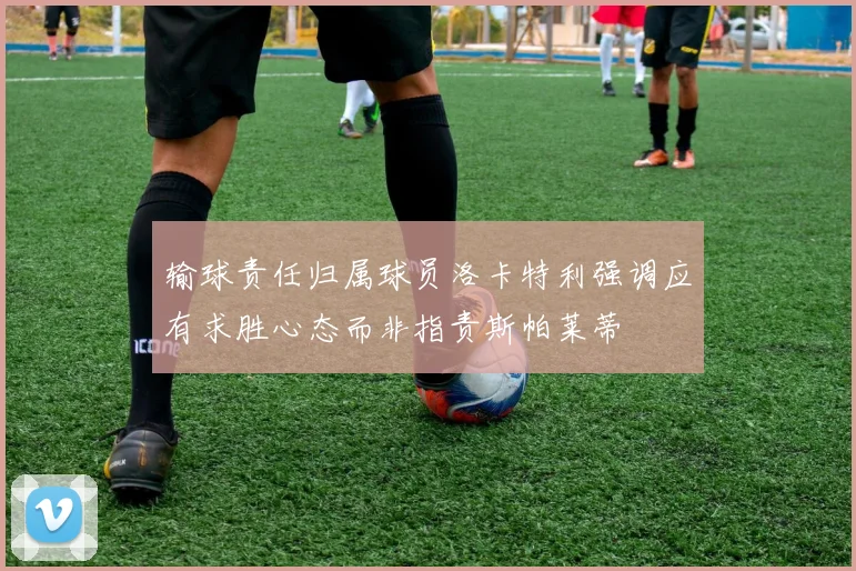 输球责任归属球员洛卡特利强调应有求胜心态而非指责斯帕莱蒂