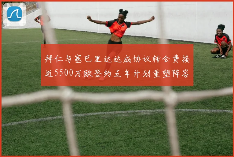 拜仁与塞巴里达达成协议转会费接近5500万欧签约五年计划重塑阵容