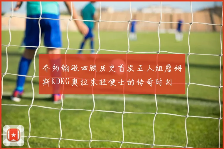 乔约翰逊回顾历史首发五人组詹姆斯KDKG奥拉朱旺便士的传奇时刻