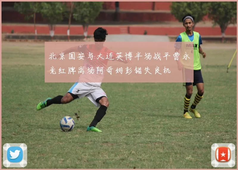 北京国安与大连英博半场战平曹永竞红牌离场阿奇姆彭错失良机