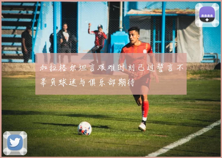 加拉格尔坦言艰难时刻已过誓言不辜负球迷与俱乐部期待