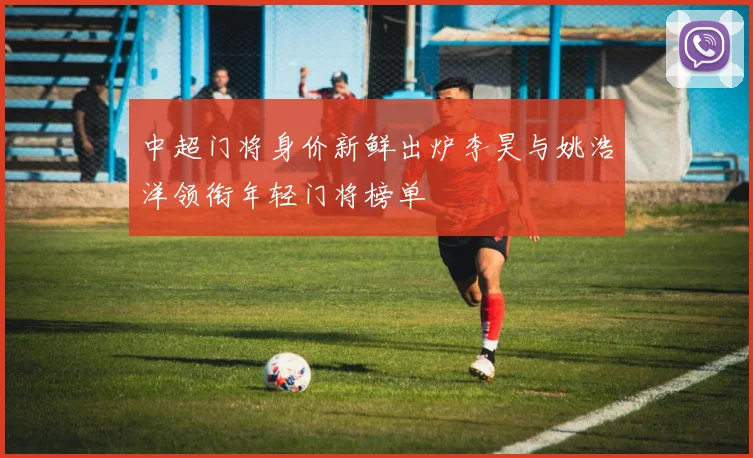 中超门将身价新鲜出炉李昊与姚浩洋领衔年轻门将榜单